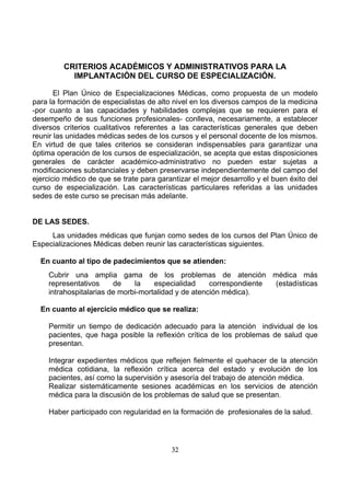 CRITERIOS ACADÉMICOS Y ADMINISTRATIVOS PARA LA
IMPLANTACIÓN DEL CURSO DE ESPECIALIZACIÓN.
El Plan Único de Especializaciones Médicas, como propuesta de un modelo
para la formación de especialistas de alto nivel en los diversos campos de la medicina
-por cuanto a las capacidades y habilidades complejas que se requieren para el
desempeño de sus funciones profesionales- conlleva, necesariamente, a establecer
diversos criterios cualitativos referentes a las características generales que deben
reunir las unidades médicas sedes de los cursos y el personal docente de los mismos.
En virtud de que tales criterios se consideran indispensables para garantizar una
óptima operación de los cursos de especialización, se acepta que estas disposiciones
generales de carácter académico-administrativo no pueden estar sujetas a
modificaciones substanciales y deben preservarse independientemente del campo del
ejercicio médico de que se trate para garantizar el mejor desarrollo y el buen éxito del
curso de especialización. Las características particulares referidas a las unidades
sedes de este curso se precisan más adelante.

DE LAS SEDES.
Las unidades médicas que funjan como sedes de los cursos del Plan Único de
Especializaciones Médicas deben reunir las características siguientes.
En cuanto al tipo de padecimientos que se atienden:
Cubrir una amplia gama de los problemas de atención médica más
representativos
de
la
especialidad
correspondiente
(estadísticas
intrahospitalarias de morbi-mortalidad y de atención médica).
En cuanto al ejercicio médico que se realiza:
Permitir un tiempo de dedicación adecuado para la atención individual de los
pacientes, que haga posible la reflexión crítica de los problemas de salud que
presentan.
Integrar expedientes médicos que reflejen fielmente el quehacer de la atención
médica cotidiana, la reflexión crítica acerca del estado y evolución de los
pacientes, así como la supervisión y asesoría del trabajo de atención médica.
Realizar sistemáticamente sesiones académicas en los servicios de atención
médica para la discusión de los problemas de salud que se presentan.
Haber participado con regularidad en la formación de profesionales de la salud.

32

 
