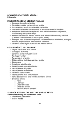 SEMINARIO DE ATENCIÓN MÉDICA I
Primer año
FUNDAMENTOS DE LA MEDICINA FAMILIAR
• Concepto de medicina familiar
• Evolución histórica de la medicina familiar
• Fundamentos científicos de la medicina familiar
• Ubicación de la medicina familiar en el ámbito de las especialidades
• Elementos esenciales de la práctica de la medicina familiar: integralidad,
continuidad y enfoque de riesgo
• Modelos de atención médica familiar en el ámbito internacional y nacional
(Canadá, Estados Unidos, Cuba, España, Israel)
• Enfoques para el estudio del proceso salud enfermedad: biomédico, ecológico,
holístico, biopsicosocial, transaccional, sistémico
• La familia como objeto de estudio del médico familiar
ESTUDIO MÉDICO DE LA FAMILIA I
• Origen y evolución de la familia
• Conceptos de familia
• La familia como institución social
• Tipología Familiar
• Funciones de la familia
• Ciclo evolutivo Individual, pareja y familiar
• Genograma
• Estudio de salud Familiar
• Relación médico-paciente-familia I
• Teoría general de grupos
• Teoría general de sistemas
• La familia como sistema
• Teoría general de la comunicación
• Toma de decisiones ante eventos familiares críticos
• Dinámica familiar
o Roles
o Liderazgo
o Crisis familiares
o Entrevista clínica
o Relación medico paciente
ATENCIÓN INTEGRAL DEL NIÑO Y EL ADOLESCENTE I
Atención del niño y del adolescente sano
• Crecimiento y desarrollo
• Recién nacido
41

 