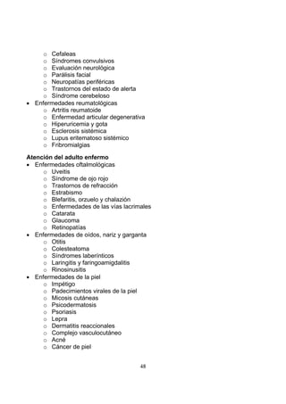 o Cefaleas
o Síndromes convulsivos
o Evaluación neurológica
o Parálisis facial
o Neuropatías periféricas
o Trastornos del estado de alerta
o Síndrome cerebeloso
• Enfermedades reumatológicas
o Artritis reumatoide
o Enfermedad articular degenerativa
o Hiperuricemia y gota
o Esclerosis sistémica
o Lupus eritematoso sistémico
o Fribromialgias
Atención del adulto enfermo
• Enfermedades oftalmológicas
o Uveitis
o Síndrome de ojo rojo
o Trastornos de refracción
o Estrabismo
o Blefaritis, orzuelo y chalazión
o Enfermedades de las vías lacrimales
o Catarata
o Glaucoma
o Retinopatías
• Enfermedades de oídos, nariz y garganta
o Otitis
o Colesteatoma
o Síndromes laberínticos
o Laringitis y faringoamigdalitis
o Rinosinusitis
• Enfermedades de la piel
o Impétigo
o Padecimientos virales de la piel
o Micosis cutáneas
o Psicodermatosis
o Psoriasis
o Lepra
o Dermatitis reaccionales
o Complejo vasculocutáneo
o Acné
o Cáncer de piel
48

 