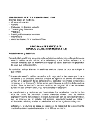 SEMINARIO DE BIOETICA Y PROFESIONALISMO
Dilemas éticos en medicina
• Grupos vulnerables
• Genero
• Embarazo no deseado y aborto
• Tanatología y Eutanasia
• VIH/SIDA
• Investigación en seres humanos
• Deontología
• Aspectos legales de la práctica médica

PROGRAMA DE ESTUDIOS DEL
TRABAJO DE ATENCIÓN MEDICA I, II, III
Procedimientos y destrezas
Esta actividad académica se centra en la participación del alumno en la prestación de
atención médica de alta calidad, a los individuos y a sus familias, así como en la
reflexión inmediata con los miembros del equipo de salud, acerca de los problemas
de salud que se le presenten.
Esta actividad incluye además, las sesiones médicas propias de cada servicio por el
que se rota.
El trabajo de atención médica se realiza a lo largo de los tres años que dura la
residencia y su propósito didáctico principal es ejercitar al alumno de medicina
familiar en la aplicación de los conocimientos, aptitudes y destrezas profesionales
necesarias en el desempeño de las tareas específicas de la práctica de la medicina
familiar. Para la realización de esta actividad se asignan 35 horas semanales
durante los dos primeros años, y 33 horas durante el tercer año.
Los procedimientos y destrezas que desarrollarán los estudiantes durante los tres
años del curso, les permitirán obtener diferentes niveles tanto de dominio
cognoscitivo como de habilidades técnicas. En relación con las ciencias biomédicas
que se incluyen en el estudio del proceso salud-enfermedad en niños y
adolescentes, adultos y adultos en plenitud se aplican las siguientes categorías:
Categoría I. El alumno es capaz de reconocer la necesidad del procedimiento,
practicarlo ó interpretarlo sin consultar en el 90% de los casos.

55

 