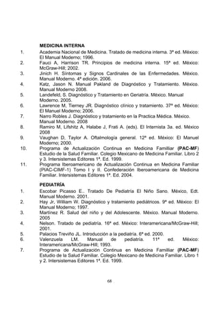 1.
2.
3.
4.
5.
6.
7.
8.
9.
10.

11.

1.
2.
3.
4.
5.
6.
7.

MEDICINA INTERNA
Academia Nacional de Medicina. Tratado de medicina interna. 3ª ed. México:
El Manual Moderno; 1996.
Fauci A, Harrison TR. Principios de medicina interna. 15ª ed. México:
McGraw-Hill; 2002.
Jinich H. Síntomas y Signos Cardinales de las Enfermedades. México.
Manual Moderno. 4ª edición. 2006.
Katz, Jason N. Manual Pakland de Diagnóstico y Tratamiento. México.
Manual Moderno 2008.
Landefeld, S. Diagnóstico y Tratamiento en Geriatría. México. Manual
Moderno. 2005.
Lawrence M, Tierney JR. Diagnóstico clínico y tratamiento. 37ª ed. México:
El Manuel Moderno; 2006.
Narro Robles J. Diagnóstico y tratamiento en la Practica Médica. México.
Manual Moderno. 2008
Ramiro M, Lifshitz A, Halabe J, Frati A. (eds). El Internista 3a. ed. México
2008
Vaughan D, Taylor A. Oftalmología general. 12ª ed. México: El Manuel
Moderno; 2000.
Programa de Actualización Continua en Medicina Familliar (PAC-MF)
Estudio de la Salud Familiar. Colegio Mexicano de Medicina Familiar. Libro 2
y 3. Intersistemas Editores 1ª. Ed. 1999.
Programa Iberoamericano de Actualización Continua en Medicina Familiar
(PIAC-CIMF-1) Tomo I y II. Confederación Iberoamericana de Medicina
Familiar. Intersistemas Editores 1ª. Ed. 2004.
PEDIATRÍA
Escobar Picasso E.. Tratado De Pediatría El Niño Sano. México, Edt.
Manual Moderno. 2001.
Hay Jr, William W. Diagnóstico y tratamiento pediátricos. 9ª ed. México: El
Manual Moderno; 1997.
Martínez R. Salud del niño y del Adolescente. México. Manual Moderno.
2005
Nelson. Tratado de pediatría. 16ª ed. México: Interamericana/McGraw-Hill;
2001.
Palacios Treviño JL. Introducción a la pediatría. 6ª ed. 2000.
Valenzuela
LM.
Manual
de
pediatría.
11ª
ed.
México:
Interamericana/McGraw-Hill; 1993.
Programa de Actualización Continua en Medicina Familliar (PAC-MF)
Estudio de la Salud Familiar. Colegio Mexicano de Medicina Familiar. Libro 1
y 2. Intersistemas Editores 1ª. Ed. 1999.

68

 