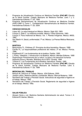 7.

8.

1.
2.
3.
4.

1.
2.
3.
4.
5.
6.
7.

1.
2.
3.
4.

1.

Programa de Actualización Continua en Medicina Familliar (PAC-MF) Estudio
de la Salud Familiar. Colegio Mexicano de Medicina Familiar. Libro 1 y 3.
Intersistemas Editores 1ª. Ed. 1999
Programa Iberoamericano de Actualización Continua en Medicina Familiar
(PIAC-CIMF-1) Tomo I . Confederación Iberoamericana de Medicina Familiar.
Intersistemas Editores 1ª. Ed. 2004.
CIENCIAS SOCIALES
López AD. La salud desigual en México. México: Siglo XXI; 1983.
Lozoya X, Zolla C. La medicina invisible. México: Folios Ediciones; 1983.
Lozoya X. Flora medicinal de México. Vol. 1. Plantas Indígenas. México: IMSS;
1982.
San Martín H. Salud y enfermedad. 7ª ed. México: La Prensa Médica Mexicana;
1990.
BIOÉTICA
Beauchamp TL, Childress JF. Principios de ética biomédica. Masson; 1999.
Carrillo FL. La responsabilidad profesional del médico. 2ª ed. México: Porrúa;
1998.
Engelhardt HT. Los fundamentos de la bioética. Paidós; 1995.
J. Kuthy, Villalobos J. Introducción a la Bioética. México. Méndez Editores. 1999
Organización Panamericana de La salud. La salud y los derechos humanos
Aspectos Éticos y Morales. Biblioteca de la OPS. Canadá. 1999
Tristram E. Los Fundamentos de la Bioética. Barcelona. Paidos. 1995
Programa de Actualización Continua en Medicina Familliar (PAC-MF) Estudio
de la Salud Familiar. Colegio Mexicano de Medicina Familiar. Libro 3.
Intersistemas Editores 1ª. Ed. 1999
MEDICINA DEL TRABAJO
Barquin M. Salud en el Trabajo. México. JGH Editores. 2000.
Joseph LaDou. Medicina laboral y Ambiental. México. Manual Moderno. 1999
Secretaría del Trabajo y Previsión Social. Instructivos de seguridad e higiene en
el trabajo. México: 1992.
Secretaría del Trabajo y Previsión Social. Reglamento de seguridad e higiene
en el trabajo. México: 1992.

SALUD PÚBLICA
Abraam Sonis y col. Medicina Sanitaria Administración de salud. Tomos I, II.
Editorial El Ateneo. México.

70

 