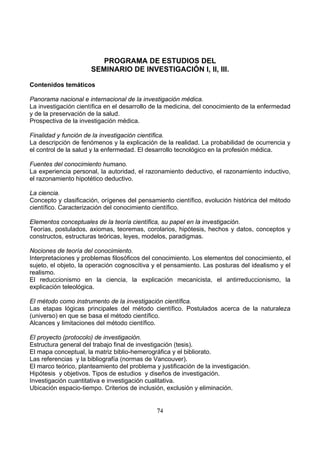 PROGRAMA DE ESTUDIOS DEL
SEMINARIO DE INVESTIGACIÓN I, II, III.
Contenidos temáticos
Panorama nacional e internacional de la investigación médica.
La investigación científica en el desarrollo de la medicina, del conocimiento de la enfermedad
y de la preservación de la salud.
Prospectiva de la investigación médica.
Finalidad y función de la investigación científica.
La descripción de fenómenos y la explicación de la realidad. La probabilidad de ocurrencia y
el control de la salud y la enfermedad. El desarrollo tecnológico en la profesión médica.
Fuentes del conocimiento humano.
La experiencia personal, la autoridad, el razonamiento deductivo, el razonamiento inductivo,
el razonamiento hipotético deductivo.
La ciencia.
Concepto y clasificación, orígenes del pensamiento científico, evolución histórica del método
científico. Caracterización del conocimiento científico.
Elementos conceptuales de la teoría científica, su papel en la investigación.
Teorías, postulados, axiomas, teoremas, corolarios, hipótesis, hechos y datos, conceptos y
constructos, estructuras teóricas, leyes, modelos, paradigmas.
Nociones de teoría del conocimiento.
Interpretaciones y problemas filosóficos del conocimiento. Los elementos del conocimiento, el
sujeto, el objeto, la operación cognoscitiva y el pensamiento. Las posturas del idealismo y el
realismo.
El reduccionismo en la ciencia, la explicación mecanicista, el antirreduccionismo, la
explicación teleológica.
El método como instrumento de la investigación científica.
Las etapas lógicas principales del método científico. Postulados acerca de la naturaleza
(universo) en que se basa el método científico.
Alcances y limitaciones del método científico.
El proyecto (protocolo) de investigación.
Estructura general del trabajo final de investigación (tesis).
El mapa conceptual, la matriz biblio-hemerográfica y el bibliorato.
Las referencias y la bibliografía (normas de Vancouver).
El marco teórico, planteamiento del problema y justificación de la investigación.
Hipótesis y objetivos. Tipos de estudios y diseños de investigación.
Investigación cuantitativa e investigación cualitativa.
Ubicación espacio-tiempo. Criterios de inclusión, exclusión y eliminación.
74

 