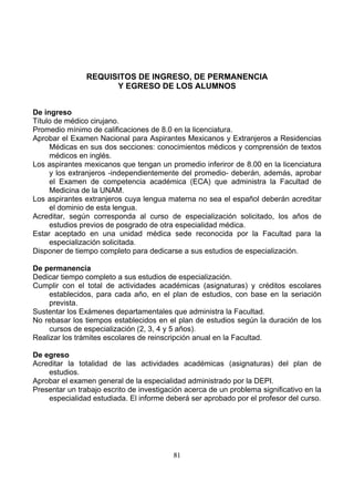 REQUISITOS DE INGRESO, DE PERMANENCIA
Y EGRESO DE LOS ALUMNOS
De ingreso
Título de médico cirujano.
Promedio mínimo de calificaciones de 8.0 en la licenciatura.
Aprobar el Examen Nacional para Aspirantes Mexicanos y Extranjeros a Residencias
Médicas en sus dos secciones: conocimientos médicos y comprensión de textos
médicos en inglés.
Los aspirantes mexicanos que tengan un promedio inferiror de 8.00 en la licenciatura
y los extranjeros -independientemente del promedio- deberán, además, aprobar
el Examen de competencia académica (ECA) que administra la Facultad de
Medicina de la UNAM.
Los aspirantes extranjeros cuya lengua materna no sea el español deberán acreditar
el dominio de esta lengua.
Acreditar, según corresponda al curso de especialización solicitado, los años de
estudios previos de posgrado de otra especialidad médica.
Estar aceptado en una unidad médica sede reconocida por la Facultad para la
especialización solicitada.
Disponer de tiempo completo para dedicarse a sus estudios de especialización.
De permanencia
Dedicar tiempo completo a sus estudios de especialización.
Cumplir con el total de actividades académicas (asignaturas) y créditos escolares
establecidos, para cada año, en el plan de estudios, con base en la seriación
prevista.
Sustentar los Exámenes departamentales que administra la Facultad.
No rebasar los tiempos establecidos en el plan de estudios según la duración de los
cursos de especialización (2, 3, 4 y 5 años).
Realizar los trámites escolares de reinscripción anual en la Facultad.
De egreso
Acreditar la totalidad de las actividades académicas (asignaturas) del plan de
estudios.
Aprobar el examen general de la especialidad administrado por la DEPI.
Presentar un trabajo escrito de investigación acerca de un problema significativo en la
especialidad estudiada. El informe deberá ser aprobado por el profesor del curso.

81

 