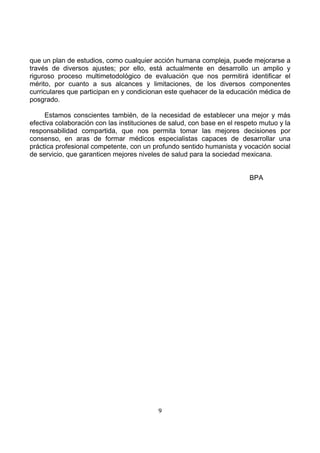 que un plan de estudios, como cualquier acción humana compleja, puede mejorarse a
través de diversos ajustes; por ello, está actualmente en desarrollo un amplio y
riguroso proceso multimetodológico de evaluación que nos permitirá identificar el
mérito, por cuanto a sus alcances y limitaciones, de los diversos componentes
curriculares que participan en y condicionan este quehacer de la educación médica de
posgrado.
Estamos conscientes también, de la necesidad de establecer una mejor y más
efectiva colaboración con las instituciones de salud, con base en el respeto mutuo y la
responsabilidad compartida, que nos permita tomar las mejores decisiones por
consenso, en aras de formar médicos especialistas capaces de desarrollar una
práctica profesional competente, con un profundo sentido humanista y vocación social
de servicio, que garanticen mejores niveles de salud para la sociedad mexicana.

BPA

9

 