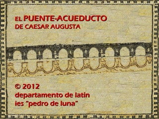 EL PUENTE-ACUEDUCTO
DE CAESAR AUGUSTA




© 2012
departamento de latín
ies “pedro de luna”
 