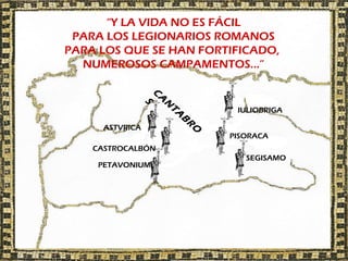 “Y LA VIDA NO ES FÁCIL
 PARA LOS LEGIONARIOS ROMANOS
PARA LOS QUE SE HAN FORTIFICADO,
  NUMEROSOS CAMPAMENTOS…”




                 C
                   A
                    S
                     N
                               IULIOBRIGA




                     TA
                         B
      ASTVRICA




                         R
                          O
                              PISORACA
    CASTROCALBÓN
                                 SEGISAMO
     PETAVONIUM
 