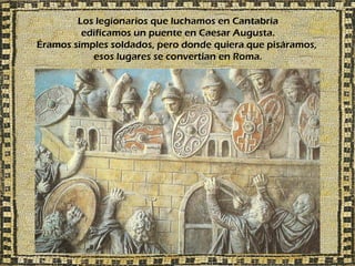Los legionarios que luchamos en Cantabria
         edificamos un puente en Caesar Augusta.
Éramos simples soldados, pero donde quiera que pisáramos,
           esos lugares se convertían en Roma.
 