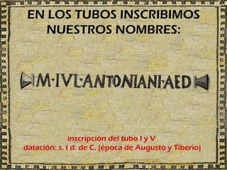 EN LOS TUBOS INSCRIBIMOS
    NUESTROS NOMBRES:




              inscripción del tubo I y V
datación: s. I d. de C. (época de Augusto y Tiberio)
 