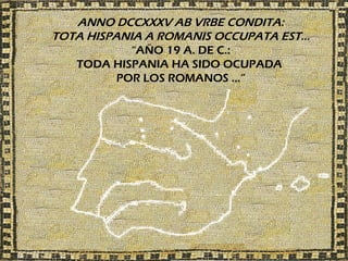 ANNO DCCXXXV AB VRBE CONDITA:
TOTA HISPANIA A ROMANIS OCCUPATA EST…
            “AÑO 19 A. DE C.:
   TODA HISPANIA HA SIDO OCUPADA
          POR LOS ROMANOS …”
 