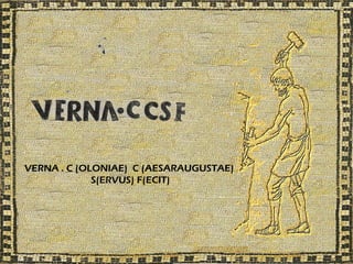 VERNA . C (OLONIAE) C (AESARAUGUSTAE)
             S(ERVUS) F(ECIT)
 