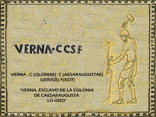 VERNA . C (OLONIAE) C (AESARAUGUSTAE)
             S(ERVUS) F(ECIT)

   “VERNA, ESCLAVO DE LA COLONIA
        DE CAESARAUGUSTA
              LO HIZO”
 