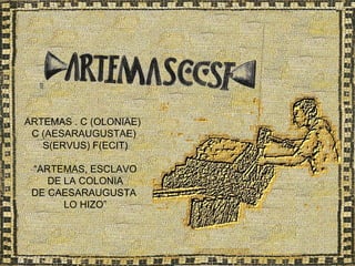 ARTEMAS . C (OLONIAE)
 C (AESARAUGUSTAE)
   S(ERVUS) F(ECIT)

 “ARTEMAS, ESCLAVO
    DE LA COLONIA
 DE CAESARAUGUSTA
       LO HIZO”
 