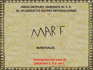 AÑOS DESPUÉS, DURANTE EL S. II,
EL ACUEDUCTO SUFRIÓ REPARACIONES




           MAR(TIALIS)


         Inscripción del tubo III
          Datación: s. II d. de C.
 