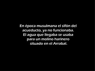 En época musulmana el sifón del
 acueducto, ya no funcionaba.
 El agua que llegaba se usaba
    para un molino harinero
     situado en el Arrabal.
 
