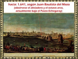 hacia: 1.641, según Juan Bautista del Mazo
   (obsérvese el aliviadero y el octavo arco,
    actualmente bajo el Paseo Echegaray)
 