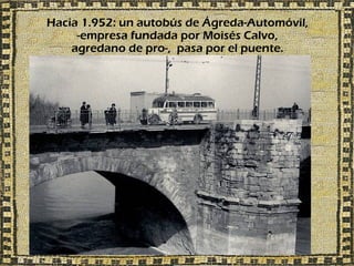 Hacia 1.952: un autobús de Ágreda-Automóvil,
     -empresa fundada por Moisés Calvo,
    agredano de pro-, pasa por el puente.
 