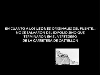 EN CUANTO A LOS LEONES ORIGINALES DEL PUENTE…
     NO SE SALVARON DEL EXPOLIO SINO QUE
         TERMINARON EN EL VERTEDERO
        DE LA CARRETERA DE CASTELLÓN
 