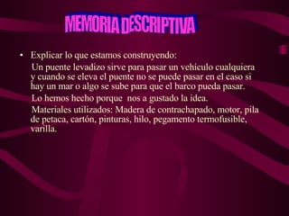 Explicar lo que estamos construyendo:  Un puente levadizo sirve para pasar un vehículo cualquiera  y cuando se eleva el puente no se puede pasar en el caso si hay un mar o algo se sube para que el barco pueda pasar.  Lo hemos hecho porque  nos a gustado la idea. Materiales utilizados: Madera de contrachapado, motor, pila de petaca, cartón, pinturas, hilo, pegamento termofusible, varilla.   MEMORIA DESCRIPTIVA 