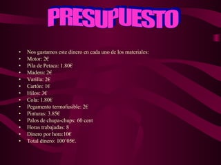 Nos gastamos este dinero en cada uno de los materiales: Motor: 2€ Pila de Petaca: 1.80€ Madera: 2€ Varilla: 2€ Cartón: 1€ Hilos: 3€ Cola: 1.80€ Pegamento termofusible: 2€ Pinturas: 3.85€ Palos de chupa-chups: 60 cent  Horas trabajadas: 8 Dinero por hora:10€ Total dinero: 100’05€. PRESUPUESTO 