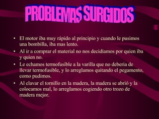 El motor iba muy rápido al principio y cuando le pusimos una bombilla, iba mas lento. Al ir a comprar el material no nos decidíamos por quien iba y quien no. Le echamos termofusible a la varilla que no deberia de llevar termofusible, y lo arreglamos quitando el pegamento, como pudimos. Al clavar el tornillo en la madera, la madera se abrió y la colocamos mal, lo arreglamos cogiendo otro trozo de madera mejor. PROBLEMAS SURGIDOS 