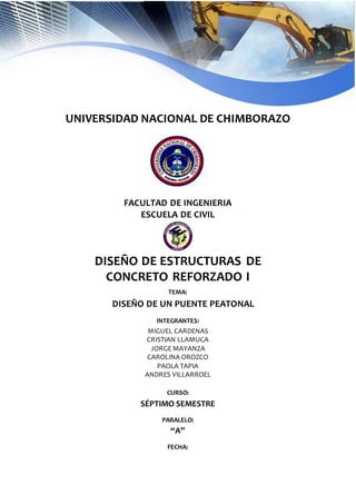 UNIVERSIDAD NACIONAL DE CHIMBORAZO
FACULTAD DE INGENIERIA
ESCUELA DE CIVIL
DISEÑO DE ESTRUCTURAS DE
CONCRETO REFORZADO I
TEMA:
DISEÑO DE UN PUENTE PEATONAL
INTEGRANTES:
MIGUEL CARDENAS
CRISTIAN LLAMUCA
JORGE MAYANZA
CAROLINA OROZCO
PAOLA TAPIA
ANDRES VILLARROEL
CURSO:
SÉPTIMO SEMESTRE
PARALELO:
“A”
FECHA:
 