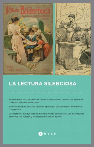 La lectura silenciosa 
El paso de la lectura oral a la silenciosa supone un cambio del aprendiz 
de lector al lector autónomo. 
El lector maduro practica la lectura personal para estudiar, informarse 
o recrearse. 
Los lectores, aunque lean en silencio, nunca están solos. Les acompañan 
al menos los autores y los personajes de los textos. 
 