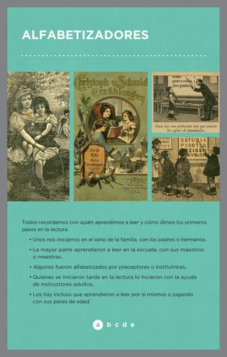 Alfabetizadores 
Todos recordamos con quién aprendimos a leer y cómo dimos los primeros 
pasos en la lectura. 
• Unos nos iniciamos en el seno de la familia, con los padres o hermanos. 
• La mayor parte aprendieron a leer en la escuela, con sus maestr os 
o maestras. 
• Algunos fueron alfabetizados por preceptores o institutrices. 
• Quienes se iniciaron tarde en la lectura lo hicieron con la ayuda 
de instructores adultos. 
• Los hay incluso que aprendieron a leer por sí mismos o jugando 
con sus pares de edad. 
 