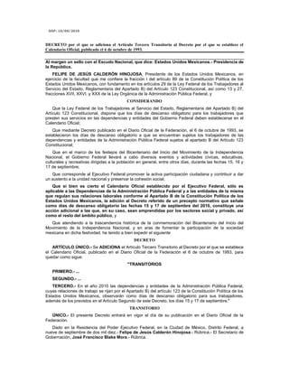 DOF: 10/09/2010 DECRETO por el que se adiciona el Artículo Tercero Transitorio al Decreto por el que se establece el Calendario Oficial, publicado el 6 de octubre de 1993.Al margen un sello con el Escudo Nacional, que dice: Estados Unidos Mexicanos.- Presidencia de la República.FELIPE DE JESÚS CALDERÓN HINOJOSA, Presidente de los Estados Unidos Mexicanos, en ejercicio de la facultad que me confiere la fracción I del artículo 89 de la Constitución Política de los Estados Unidos Mexicanos, con fundamento en los artículos 29 de la Ley Federal de los Trabajadores al Servicio del Estado, Reglamentaria del Apartado B) del Artículo 123 Constitucional, así como 13 y 27, fracciones XVII, XXVI, y XXX de la Ley Orgánica de la Administración Pública Federal, yCONSIDERANDOQue la Ley Federal de los Trabajadores al Servicio del Estado, Reglamentaria del Apartado B) del Artículo 123 Constitucional, dispone que los días de descanso obligatorio para los trabajadores que presten sus servicios en las dependencias y entidades del Gobierno Federal deben establecerse en el Calendario Oficial;Que mediante Decreto publicado en el Diario Oficial de la Federación, el 6 de octubre de 1993, se establecieron los días de descanso obligatorio a que se encuentran sujetos los trabajadores de las dependencias y entidades de la Administración Pública Federal sujetos al apartado B del Artículo 123 Constitucional;Que en el marco de los festejos del Bicentenario del Inicio del Movimiento de la Independencia Nacional, el Gobierno Federal llevará a cabo diversos eventos y actividades cívicas, educativas, culturales y recreativas dirigidas a la población en general, entre otros días, durante las fechas 15, 16 y 17 de septiembre;Que corresponde al Ejecutivo Federal promover la activa participación ciudadana y contribuir a dar un sustento a la unidad nacional y preservar la cohesión social;Que si bien es cierto el Calendario Oficial establecido por el Ejecutivo Federal, sólo es aplicable a las Dependencias de la Administración Pública Federal y a las entidades de la misma que regulan sus relaciones laborales conforme al Apartado B de la Constitución Política de los Estados Unidos Mexicanos, la adición al Decreto referido de un precepto normativo que señale como días de descanso obligatorio las fechas 15 y 17 de septiembre del 2010, constituye una acción adicional a las que, en su caso, sean emprendidas por los sectores social y privado, así como el resto del ámbito público, yQue atendiendo a la trascendencia histórica de la conmemoración del Bicentenario del Inicio del Movimiento de la Independencia Nacional, y en aras de fomentar la participación de la sociedad mexicana en dicha festividad, he tenido a bien expedir el siguienteDECRETOARTÍCULO ÚNICO.- Se ADICIONA el Artículo Tercero Transitorio al Decreto por el que se establece el Calendario Oficial, publicado en el Diario Oficial de la Federación el 6 de octubre de 1993, para quedar como sigue:quot;
TRANSITORIOSPRIMERO.- ...SEGUNDO.- ...TERCERO.- En el año 2010 las dependencias y entidades de la Administración Pública Federal, cuyas relaciones de trabajo se rijan por el Apartado B) del artículo 123 de la Constitución Política de los Estados Unidos Mexicanos, observarán como días de descanso obligatorio para sus trabajadores, además de los previstos en el Artículo Segundo de este Decreto, los días 15 y 17 de septiembre.quot;
TRANSITORIOÚNICO.- El presente Decreto entrará en vigor el día de su publicación en el Diario Oficial de la Federación.Dado en la Residencia del Poder Ejecutivo Federal, en la Ciudad de México, Distrito Federal, a nueve de septiembre de dos mil diez.- Felipe de Jesús Calderón Hinojosa.- Rúbrica.- El Secretario de Gobernación, José Francisco Blake Mora.- Rúbrica.<br />