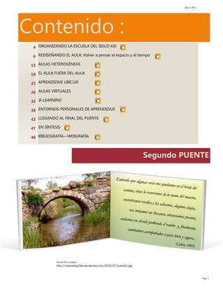 Año 1, N°2
Pág. 3
Contenido :
Segundo PUENTE
Fuente de la imagen:
http://mipaublog.files.wordpress.com/2010/07/puente1.jpg
4
6
13
18
22
26
32
38
42
47
48
ORGANIZANDO LA ESCUELA DEL SIGLO XXI
REDISEÑANDO EL AULA: Volver a pensar el espacio y el tiempo
AULAS HETEROGÉNEAS
EL AULA FUERA DEL AULA
APRENDIZAJE UBICUO
AULAS VIRTUALES
B-LEARNING
ENTORNOS PERSONALES DE APRENDIZAJE
LLEGANDO AL FINAL DEL PUENTE
EN SÍNTESIS
BIBLIOGRAFÍA—WEBGRAFÍA
 