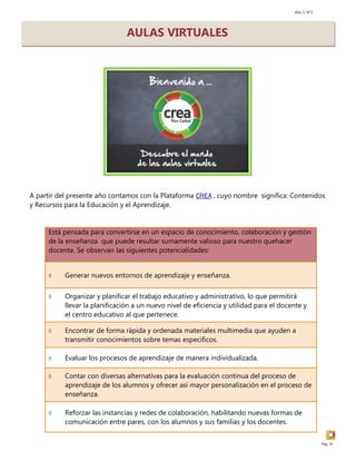 Año 1, N°2
Pág. 31
A partir del presente año contamos con la Plataforma CREA , cuyo nombre significa: Contenidos
y Recursos para la Educación y el Aprendizaje.
AULAS VIRTUALES
Está pensada para convertirse en un espacio de conocimiento, colaboración y gestión
de la enseñanza que puede resultar sumamente valioso para nuestro quehacer
docente. Se observan las siguientes potencialidades:
 Generar nuevos entornos de aprendizaje y enseñanza.
 Organizar y planificar el trabajo educativo y administrativo, lo que permitirá
llevar la planificación a un nuevo nivel de eficiencia y utilidad para el docente y
el centro educativo al que pertenece.
 Encontrar de forma rápida y ordenada materiales multimedia que ayuden a
transmitir conocimientos sobre temas específicos.
 Evaluar los procesos de aprendizaje de manera individualizada.
 Contar con diversas alternativas para la evaluación continua del proceso de
aprendizaje de los alumnos y ofrecer así mayor personalización en el proceso de
enseñanza.
 Reforzar las instancias y redes de colaboración, habilitando nuevas formas de
comunicación entre pares, con los alumnos y sus familias y los docentes.
 