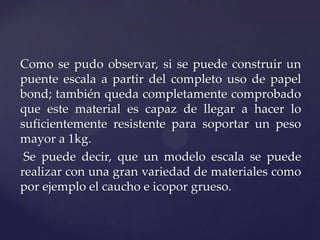 Como se pudo observar, si se puede construir un
puente escala a partir del completo uso de papel
bond; también queda completamente comprobado
que este material es capaz de llegar a hacer lo
suficientemente resistente para soportar un peso
mayor a 1kg.
 Se puede decir, que un modelo escala se puede
realizar con una gran variedad de materiales como
por ejemplo el caucho e icopor grueso.
 