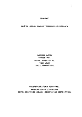                                                                 1




                           DIPLOMADO




       POLÍTICA LOCAL DE INFANCIA Y ADOLESCENCIA EN BOGOTÁ




                        CARRASCO ANDREA
                          BURGOS SONIA
                     OSPINA LAURA CAROLINA
                          PINZON MELBA
                      ZAPATA MARIA GLADYS




                UNIVERSIDAD NACIONAL DE COLOMBIA
                  FACULTAD DE CIENCIAS HUMANAS
    CENTRO DE ESTUDIOS SOCIALES – OBSERVATORIO SOBRE INFANCIA
 