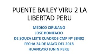 PUENTE BAILEY VIRU 2 LA
LIBERTAD PERU
MEDICO CIRUJANO
JOSE BONIFACIO
DE SOUZA LEITE CUADROS CMP Nº 38402
FECHA 24 DE MAYO DEL 2018
HUANCAYO JUNIN PERU
 