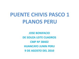 PUENTE CHIVIS PASCO 1
PLANOS PERU
JOSE BONIFACIO
DE SOUZA LEITE CUADROS
CMP Nº 38402
HUANCAYO JUNIN PERU
9 DE AGOSTO DEL 2010
 