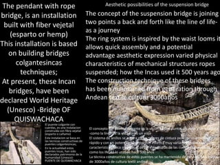 Aesthetic possibilities of the suspension bridge
• El puente colgante con
cuerdas, es una instalacion
construida con fibra vejetal
(esparto o cañamo)
• Esta instalacion se basa en
las tecnicas constructivas de
puentes colgantesincas;
• En la actualidad estos
puentes incas, han sido
declarados patrimonio de la
humanidad (Unesco)-
PUENTE DE QUISWACHACA
The pendant with rope
bridge, is an installation
built with fiber vejetal
(esparto or hemp)
This installation is based
on building bridges
colgantesincas
techniques;
At present, these Incan
bridges, have been
declared World Heritage
(Unesco) -Bridge OF
QUISWACHACA
El concepto del puente colgante es la unión de dos puntos un atrás y un adelante
-como la línea de la vida-como un viaje
El sistema de anillos se inspira en los telares de cintura permite un armado
rápido y con un potencial de expresión estética muy variado aprovechando las
características físico mecánicas de las estructuras de las cuerdas suspendida;
como los INCAS lo usaban hace 500 años
La técnica constructiva de estos puentes se ha mantenido de generación a través
de 3000años de cultura textil andina
The concept of the suspension bridge is joining
two points a back and forth like the line of life-
as a journey
The ring system is inspired by the waist looms it
allows quick assembly and a potential
advantage aesthetic expression varied physical
characteristics of mechanical structures ropes
suspended; how the Incas used it 500 years ago
The construction technique of these bridges
has been maintained from generation through
Andean textile culture 3000años
 