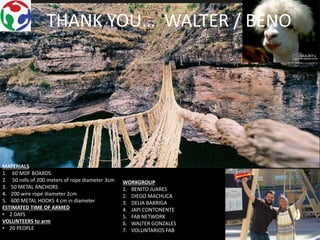 THANK YOU… WALTER / BENO
MATERIALS
1. 60 MDF BOARDS
2. 50 rolls of 200 meters of rope diameter 3cm
3. 50 METAL ANCHORS
4. 200 wire rope diameter 2cm
5. 600 METAL HOOKS 4 cm in diameter
ESTIMATED TIME OF ARMED
• 2 DAYS
VOLUNTEERS to arm
• 20 PEOPLE
WORKGROUP
1. BENITO JUARES
2. DIEGO MACHUCA
3. DELIA BARRIGA
4. JAPI CONTONENTE
5. FAB NETWORK
6. WALTER GONZALES
7. VOLUNTARIOS FAB
 
