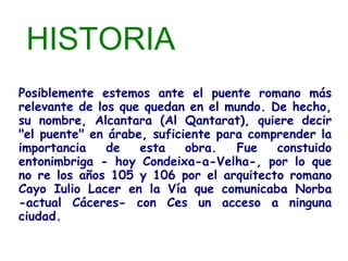 HISTORIA
Posiblemente estemos ante el puente romano más
relevante de los que quedan en el mundo. De hecho,
su nombre, Alcantara (Al Qantarat), quiere decir
"el puente" en árabe, suficiente para comprender la
importancia    de   esta    obra.   Fue   constuido
entonimbriga - hoy Condeixa-a-Velha-, por lo que
no re los años 105 y 106 por el arquitecto romano
Cayo Iulio Lacer en la Vía que comunicaba Norba
-actual Cáceres- con Ces un acceso a ninguna
ciudad.
 