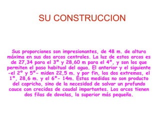 SU CONSTRUCCION


  Sus proporciones son impresionantes, de 48 m. de altura
máxima en sus dos arcos centrales. La luz de estos arcos es
  de 27,34 para el 3º y 28,60 m para el 4º, y son los que
permiten el paso habitual del agua. El anterior y el siguiente
-el 2º y 5º- miden 22,5 m. y por fin, los dos extremos, el
 1º, 28,6 m. y el 6º- 14m. Estas medidas no son producto
   del capricho, sino de la necesidad de salvar un profundo
 cauce con crecidas de caudal importantes. Los arcos tienen
        dos filas de dovelas, la superior más pequeña.
 