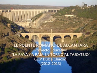 EL PUENTE ROMANO DE ALCÁNTARA
Proyecto Educativo
“LA RAYA / A RAIA EN TORNO AL TAJO/TEJO”
CEIP Dulce Chacón
(2012-2013)
 