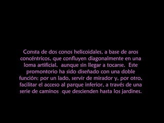 Consta de dos conos helicoidales, a base de aros concéntricos, que  confluyen diagonalmente en una loma artificial, aunque sin llegar a tocarse. Este promontorio ha sido diseñado con una doble función: por un lado, servir de mirador y, por otro, facilitar el acceso al parque inferior, a través de una serie de caminos que descienden hasta los jardines. 