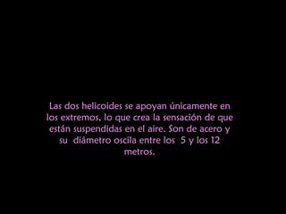 Las dos helicoides se apoyan únicamente en los extremos, lo que crea la sensación de que están suspendidas en el aire. Son de acero y su diámetro oscila entre los 5 y los 12 metros. 