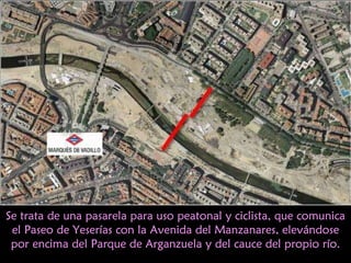 Se trata de una pasarela para uso peatonal y ciclista, que comunica el Paseo de Yeserías con la Avenida del Manzanares, elevándose por encima del Parque de Arganzuela y del cauce del propio río. 