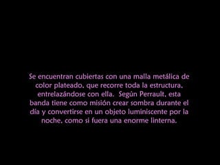 Se encuentran cubiertas con una malla metálica de color plateado, que recorre toda la estructura, entrelazándose con ella. Según Perrault, esta banda tiene como misión crear sombra durante el día y convertirse en un objeto luminiscente por la noche, como si fuera una enorme linterna. 