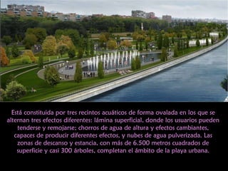 Está constituida por tres recintos acuáticos de forma ovalada en los que se alternan tres efectos diferentes: lámina superficial, donde los usuarios pueden tenderse y remojarse; chorros de agua de altura y efectos cambiantes, capaces de producir diferentes efectos, y nubes de agua pulverizada. Las zonas de descanso y estancia, con más de 6.500 metros cuadrados de superficie y casi 300 árboles, completan el ámbito de la playa urbana. 
