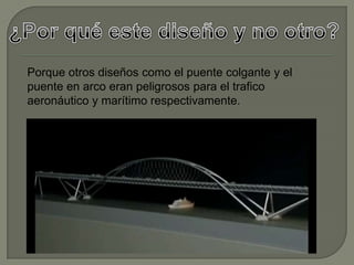 Porque otros diseños como el puente colgante y el
puente en arco eran peligrosos para el trafico
aeronáutico y marítimo respectivamente.
 
