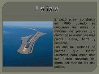 Empezó a ser construida
en 1995 cuando se
colocaron los miles de
millones de piedras que
dieron paso a muchas más
piedra, arena, tierra y
cemento.
Las dos mil millones de
piedras que fueron
utilizadas para crear esta
isla fueron sacadas del
fondo del mar de los dos
países.
 