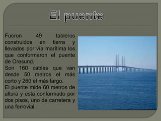 Fueron 49 tableros
construidos en tierra y
llevados por vía marítima los
que conformaron el puente
de Oresund.
Son 160 cables que van
desde 50 metros el más
corto y 260 el más largo.
El puente mide 60 metros de
altura y esta conformado por
dos pisos, uno de carretera y
una ferrovial.
 