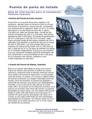 Puente de palos de helado Página 10 de 13
Desarrollado por IEEE como parte de TryEngineering
www.tryengineering.org
Puente de palos de helado
H o j a d e i n f o r m a c i ó n p a r a e l e s t u d i a n t e :
P u e n t e s f a m o s o s
Puente del Fiordo de Forth, Escocia
El de Forth es un puente ferroviario voladizo o de
cantiléver, ubicado sobre el Fiordo de Forth en el este
de Escocia. El puente es, incluso hoy día, considerado
una maravilla de la ingeniería. Mide 2,5 km (1,5 millas)
de longitud y la pista doble se eleva 46 m (aprox.
150 pies) por sobre las mareas altas. Consta de dos
tramos principales de 520 m (1.710 pies), dos tramos
laterales de 206 m (675 pies), 15 tramos de aproximación
de 51 m (168 pies) y cinco de 7,6 m (25 pies). Cada
tramo principal consta de dos brazos voladizos de 210 m
(680 pies) que soportan un puente de viga con un tramo
de 220 m (350 pies). Las tres grandes estructuras
voladizas de cuatro torres miden 104 m (340 pies) de
alto y cada pie de 21 m (70 pies) de diámetro se apoya
en un cimiento independiente. El grupo sur de cimientos
tuvo que construirse mediante pozos de cimentación con
aire comprimido a una profundidad de 28 m (90 pies).
En su momento más intenso, trabajaron unos
4.600 empleados en esta obra.
Puente del Puerto de Sidney, Australia
Éste es un puente abovedado de acero que cruza el
Puerto de Sydney para permitir el tráfico de trenes,
vehículos y peatones entre el distrito comercial central
de la cuidad y la zona de la costa norte. La monumental
vista del puente, el puerto y la cercana y célebre Ópera
de Sydney constituye una imagen imborrable tanto de
Sydney como de Australia. El puente fue diseñado y
construido por Dorman Long and Co Ltd, Middlesbrough,
Teesside, y fue la estructura más alta de la ciudad
hasta 1967. De acuerdo con los Récords Guinness, es el
puente con el tramo más ancho del mundo y el puente
abovedado de mayor altura, con 134 metros (429,6 pies)
desde su parte más alta hasta el nivel del agua. Es
también el cuarto puente abovedado más largo en el
mundo. El arco está conformado por dos entramados
abovedados de 28 paneles. Sus alturas varían de 18 m
(55,8 pies) en el centro del arco a 57 m (176,7 pies)
(al costado de los pilones).
 