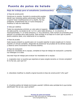 Puente de palos de helado Página 12 de 13
Desarrollado por IEEE como parte de TryEngineering
www.tryengineering.org
Puente de palos de helado
Hoja de trabajo para el estudiante (continuación):
Fase de construcción
Construye tu puente. Durante la construcción puedes
decidir que necesitas palitos adicionales (hasta 200)
o querer hacer modificaciones en tu diseño. No hay
problema; simplemente haz un nuevo bosquejo y
modifica tu lista de materiales.
Voto por estética
Todos los estudiantes emitirán un voto sobre el aspecto
de cada puente. La escala es de 1 a 5 (1: para nada atractivo; 2: no atractivo; 3:
neutro/promedio; 4: un tanto atractivo; 5: muy atractivo). Este número se promedia para
generar un puntaje para cada puente. Este puntaje no se basa en lo bien que el puente
podría sostener peso, sino netamente en su aspecto.
Fase de prueba
Cada equipo probará su puente para ver si puede soportar el peso exigido por lo menos
durante un minuto completo. Asegúrate de presenciar las pruebas de los demás equipos
y observa cómo funcionaron los diversos diseños.
Fase de evaluación
Evalúa los resultados de tu equipo, completa la hoja de trabajo de evaluación y presenta
tus hallazgos a la clase.
Usa esta hoja de trabajo para evaluar los resultados de tu equipo:
1. ¿Lograste crear un puente que soportara el peso exigido durante un minuto completo?
Si no fue así, ¿por qué no?
2. ¿Decidiste modificar tu diseño original durante la fase de construcción? ¿Por qué?
3. ¿Cuántos palitos de helado terminaste usando? ¿Difería esta cantidad de lo que tenías
planificado? De ser así, ¿qué cambió?
 